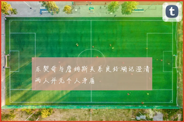 东契奇与詹姆斯关系良好湖记澄清两人并无个人矛盾