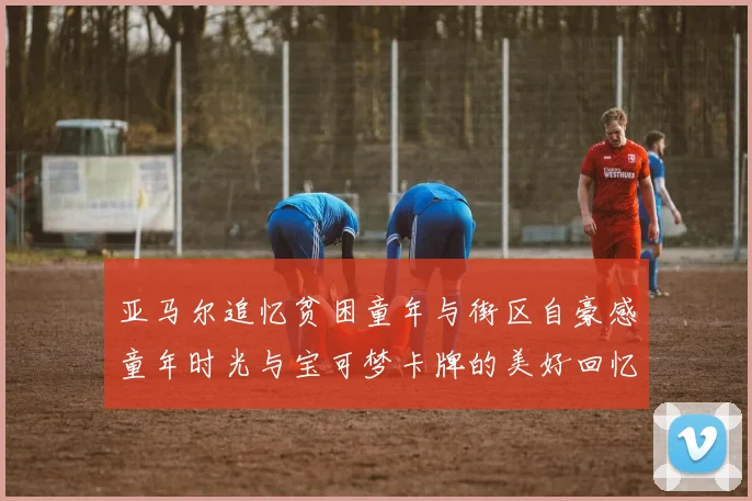 亚马尔追忆贫困童年与街区自豪感童年时光与宝可梦卡牌的美好回忆