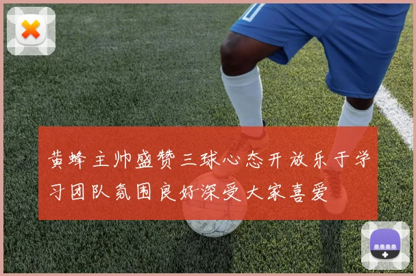 黄蜂主帅盛赞三球心态开放乐于学习团队氛围良好深受大家喜爱