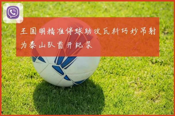 王国明精准停球助攻瓦科巧妙吊射为泰山队首开纪录