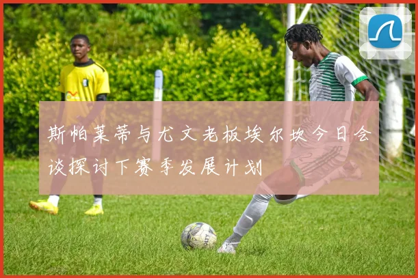 斯帕莱蒂与尤文老板埃尔坎今日会谈探讨下赛季发展计划