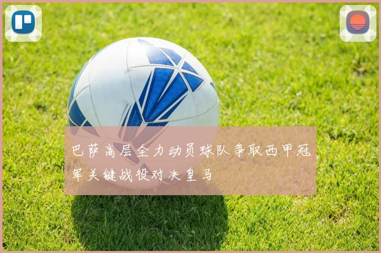 巴萨高层全力动员球队争取西甲冠军关键战役对决皇马