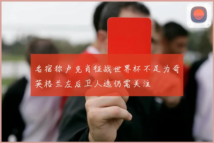 名宿称卢克肖征战世界杯不足为奇英格兰左后卫人选仍需关注