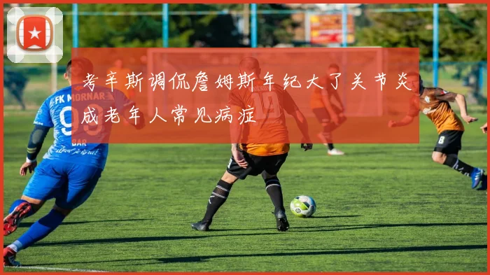 考辛斯调侃詹姆斯年纪大了关节炎成老年人常见病症