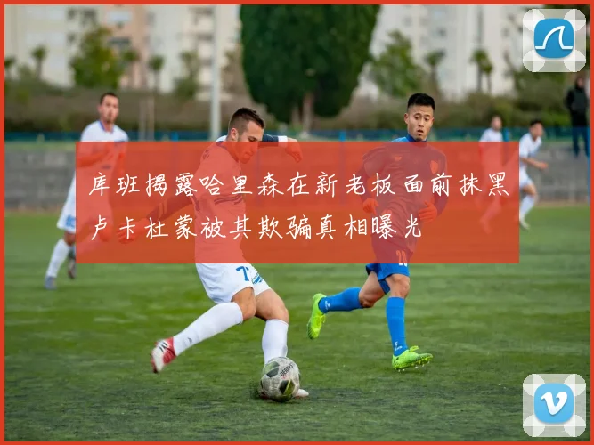 库班揭露哈里森在新老板面前抹黑卢卡杜蒙被其欺骗真相曝光