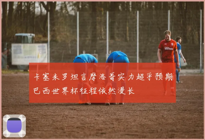 卡塞米罗坦言摩洛哥实力超乎预期巴西世界杯征程依然漫长