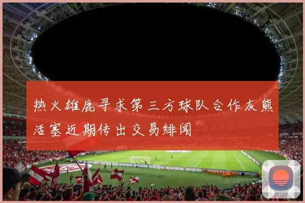 热火雄鹿寻求第三方球队合作灰熊活塞近期传出交易绯闻